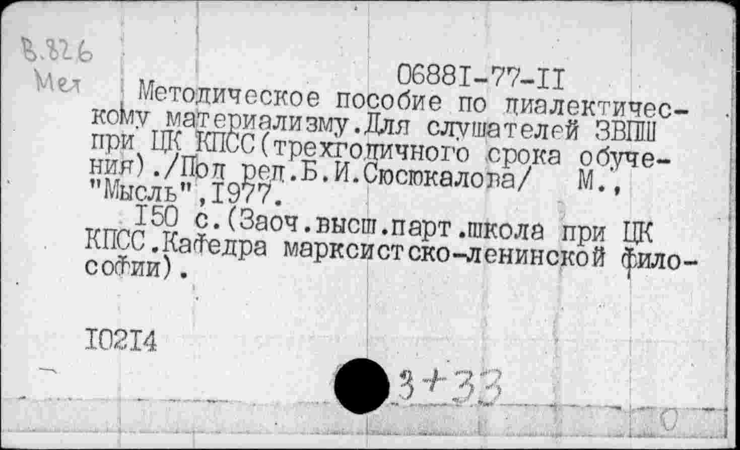 ﻿06881-77-11
Методическое пособие по диалектическому материализму.Для слушателей ЗВПШ при ЦК КПСС(трехго.дичног'о срока обучения) ./Пол ред.Б. И.Сюсюкалова/	М.,
’’Мысль”, 1977.
150 с.(Заоч.высш.парт.школа при ЦК КПСС.КаФедра марксистско-ленинской философии) .
10214